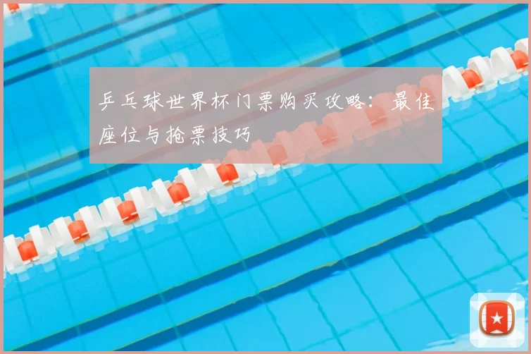 乒乓球世界杯门票购买攻略:最佳座位与抢票技巧