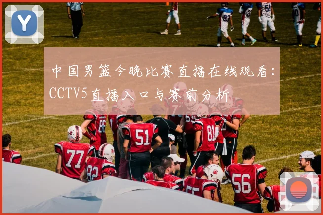 中国男篮今晚比赛直播在线观看：CCTV5直播入口与赛前分析