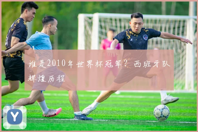 谁是2010年世界杯冠军?西班牙队辉煌历程
