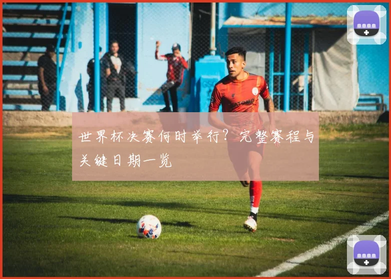 世界杯决赛何时举行？完整赛程与关键日期一览
