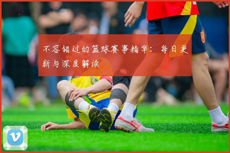 不容错过的篮球赛事精华：每日更新与深度解读